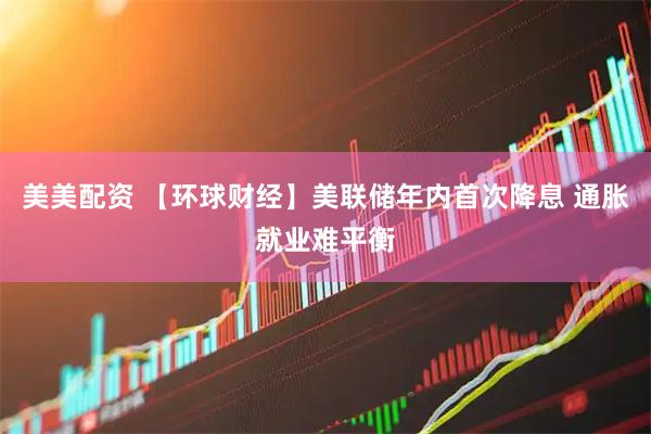美美配资 【环球财经】美联储年内首次降息 通胀就业难平衡