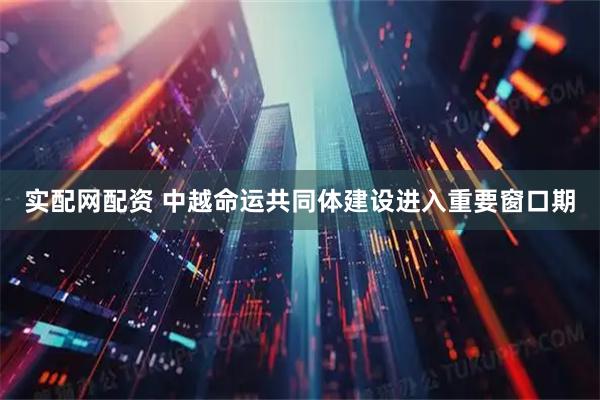 实配网配资 中越命运共同体建设进入重要窗口期