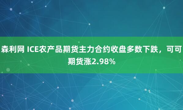 森利网 ICE农产品期货主力合约收盘多数下跌，可可期货涨2.98%