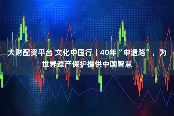 大财配资平台 文化中国行丨40年“申遗路”，为世界遗产保护提供中国智慧