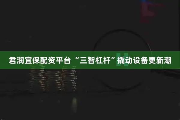 君润宜保配资平台 “三智杠杆”撬动设备更新潮