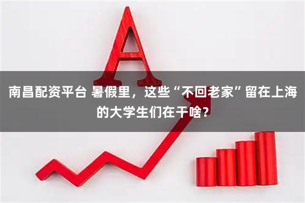 南昌配资平台 暑假里，这些“不回老家”留在上海的大学生们在干啥？