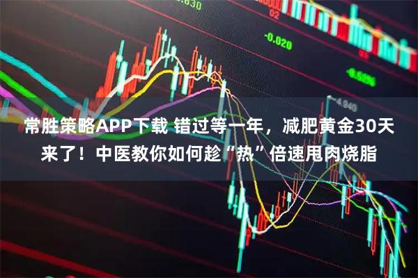 常胜策略APP下载 错过等一年，减肥黄金30天来了！中医教你如何趁“热”倍速甩肉烧脂