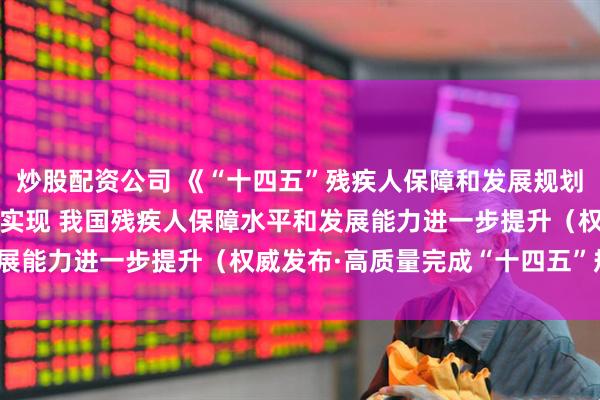 炒股配资公司 《“十四五”残疾人保障和发展规划》11项主要指标将如期实现 我国残疾人保障水平和发展能力进一步提升（权威发布·高质量完成“十四五”规划）