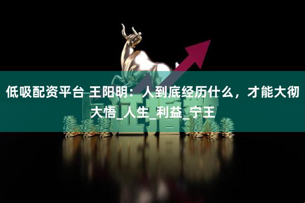 低吸配资平台 王阳明：人到底经历什么，才能大彻大悟_人生_利益_宁王