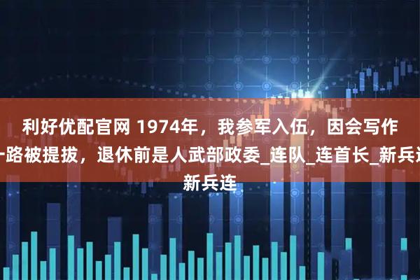 利好优配官网 1974年，我参军入伍，因会写作一路被提拔，退休前是人武部政委_连队_连首长_新兵连