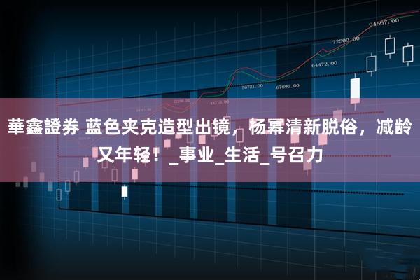 華鑫證券 蓝色夹克造型出镜，杨幂清新脱俗，减龄又年轻！_事业_生活_号召力