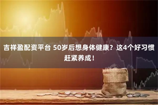 吉祥盈配资平台 50岁后想身体健康？这4个好习惯赶紧养成！