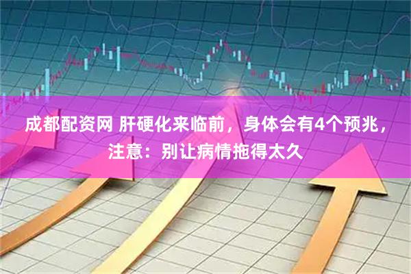 成都配资网 肝硬化来临前，身体会有4个预兆，注意：别让病情拖得太久