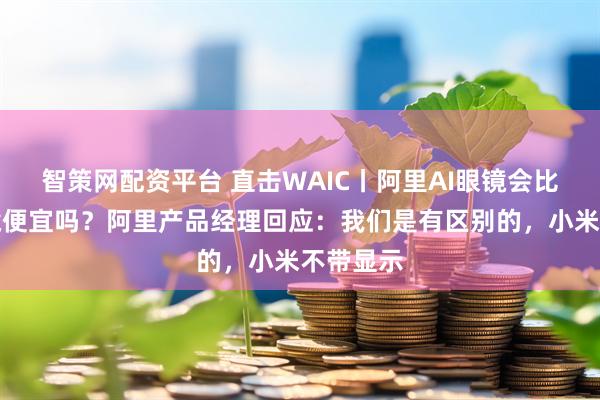 智策网配资平台 直击WAIC丨阿里AI眼镜会比小米眼镜便宜吗？阿里产品经理回应：我们是有区别的，小米不带显示