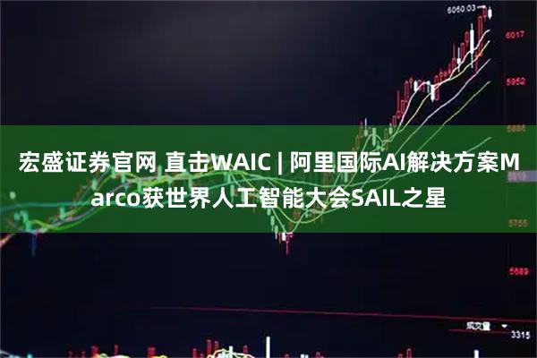 宏盛证券官网 直击WAIC | 阿里国际AI解决方案Marco获世界人工智能大会SAIL之星