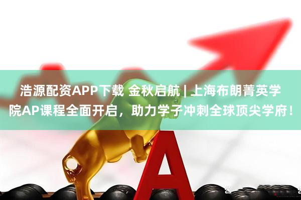 浩源配资APP下载 金秋启航 | 上海布朗菁英学院AP课程全面开启，助力学子冲刺全球顶尖学府！