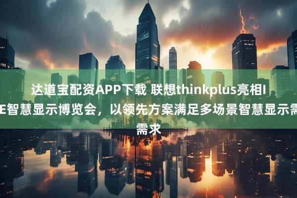 达道宝配资APP下载 联想thinkplus亮相ISVE智慧显示博览会，以领先方案满足多场景智慧显示需求