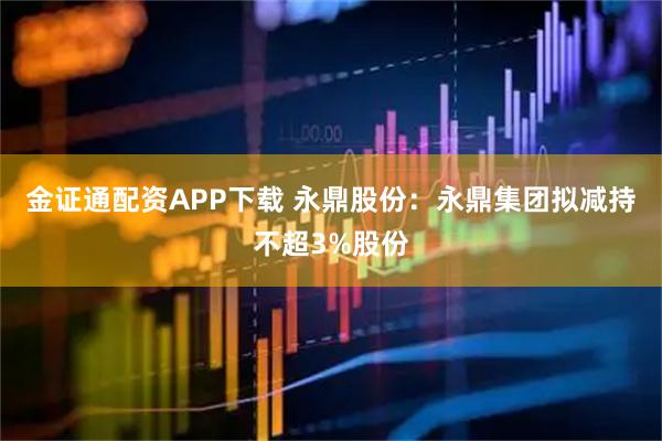 金证通配资APP下载 永鼎股份：永鼎集团拟减持不超3%股份
