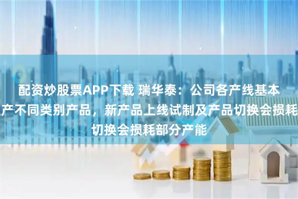 配资炒股票APP下载 瑞华泰：公司各产线基本可切换生产不同类别产品，新产品上线试制及产品切换会损耗部分产能