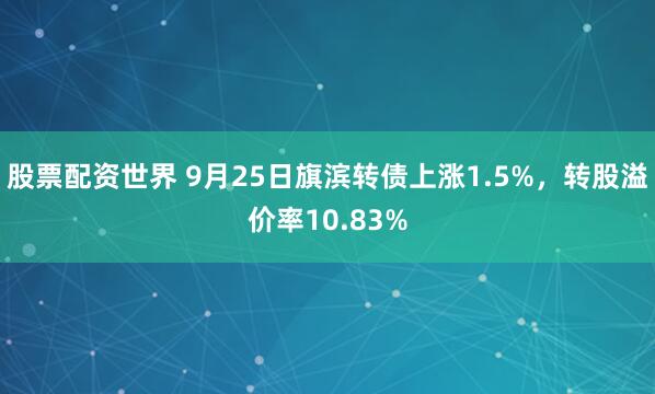 股票配资世界 9月25日旗滨转债上涨1.5%，转股溢价率10.83%