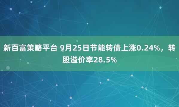 新百富策略平台 9月25日节能转债上涨0.24%，转股溢价率28.5%