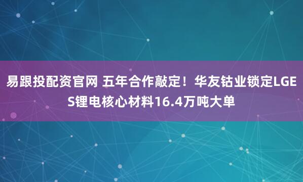 易跟投配资官网 五年合作敲定！华友钴业锁定LGES锂电核心材料16.4万吨大单