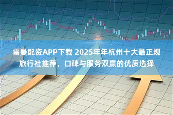 雷曼配资APP下载 2025年年杭州十大最正规旅行社推荐，口碑与服务双赢的优质选择