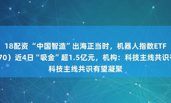 18配资 “中国智造”出海正当时，机器人指数ETF（560770）近4日“吸金”超1.5亿元，机构：科技主线共识有望凝聚