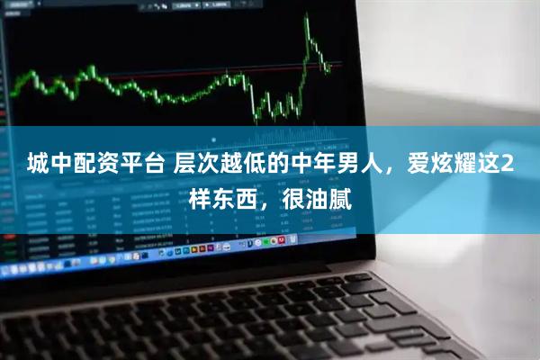 城中配资平台 层次越低的中年男人，爱炫耀这2样东西，很油腻