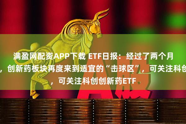 满盈网配资APP下载 ETF日报：经过了两个月左右的调整，创新药板块再度来到适宜的“击球区”，可关注科创创新药ETF