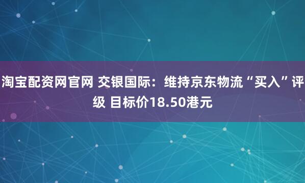 淘宝配资网官网 交银国际：维持京东物流“买入”评级 目标价18.50港元