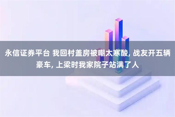 永信证券平台 我回村盖房被嘲太寒酸, 战友开五辆豪车, 上梁时我家院子站满了人