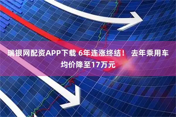 瑞银网配资APP下载 6年连涨终结！ 去年乘用车均价降至17万元
