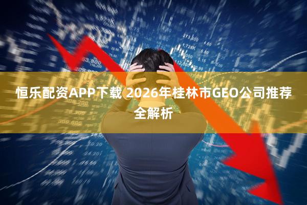恒乐配资APP下载 2026年桂林市GEO公司推荐全解析