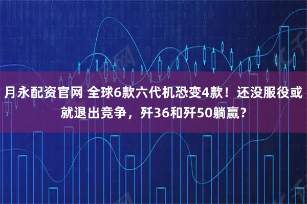 月永配资官网 全球6款六代机恐变4款！还没服役或就退出竞争，歼36和歼50躺赢？