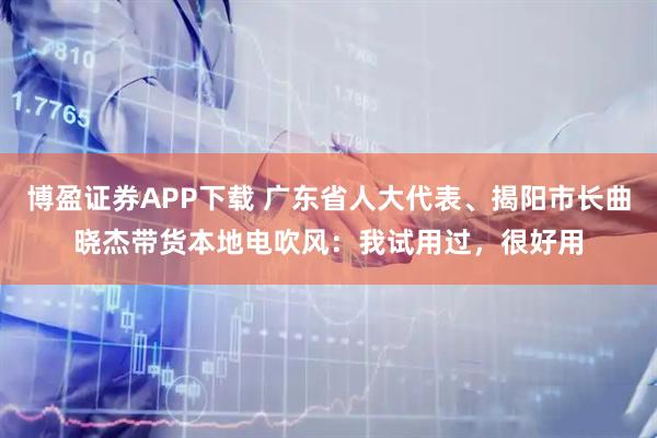 博盈证券APP下载 广东省人大代表、揭阳市长曲晓杰带货本地电吹风：我试用过，很好用