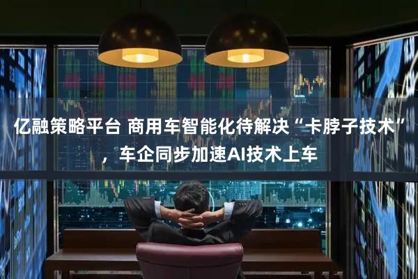 亿融策略平台 商用车智能化待解决“卡脖子技术”，车企同步加速AI技术上车