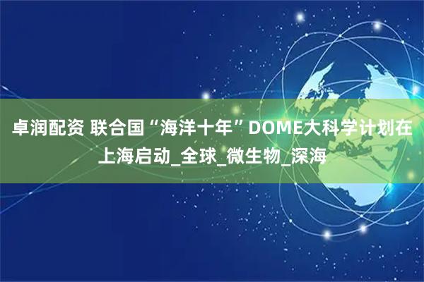 卓润配资 联合国“海洋十年”DOME大科学计划在上海启动_全球_微生物_深海
