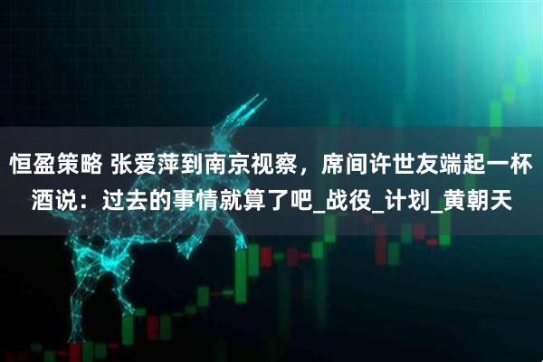 恒盈策略 张爱萍到南京视察，席间许世友端起一杯酒说：过去的事情就算了吧_战役_计划_黄朝天