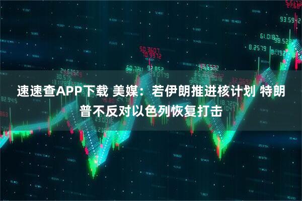 速速查APP下载 美媒：若伊朗推进核计划 特朗普不反对以色列恢复打击