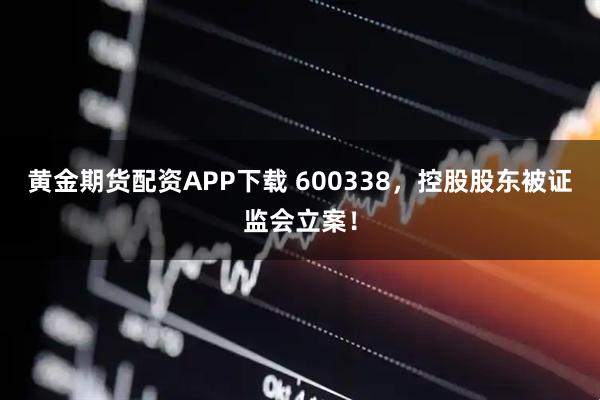 黄金期货配资APP下载 600338，控股股东被证监会立案！