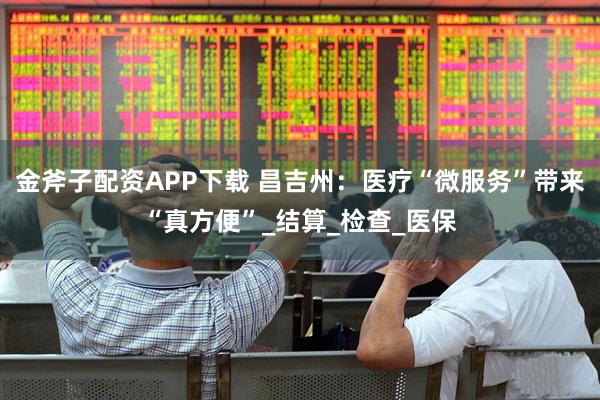 金斧子配资APP下载 昌吉州：医疗“微服务”带来“真方便”_结算_检查_医保
