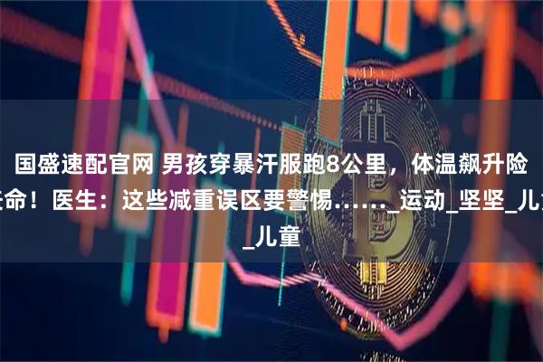 国盛速配官网 男孩穿暴汗服跑8公里，体温飙升险丧命！医生：这些减重误区要警惕……_运动_坚坚_儿童