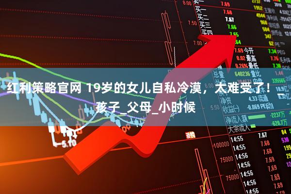 红利策略官网 19岁的女儿自私冷漠，太难受了！_孩子_父母_小时候
