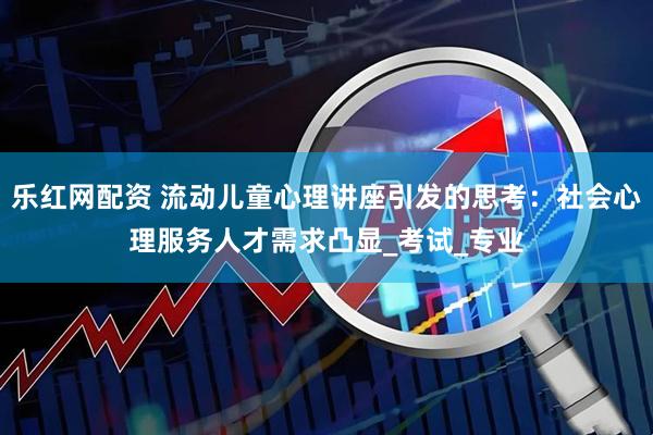 乐红网配资 流动儿童心理讲座引发的思考：社会心理服务人才需求凸显_考试_专业