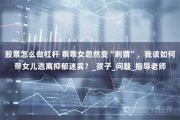 股票怎么做杠杆 乖乖女忽然变“刺猬”，我该如何带女儿逃离抑郁迷雾？_孩子_问题_指导老师
