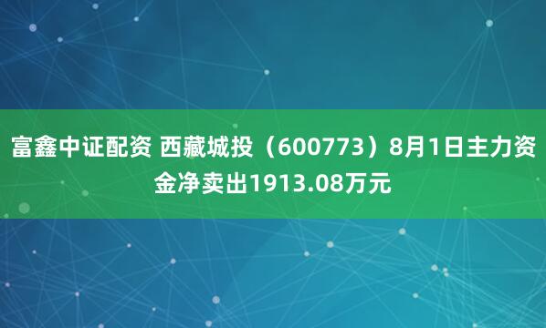 富鑫中证配资 西藏城投（600773）8月1日主力资金净卖出1913.08万元
