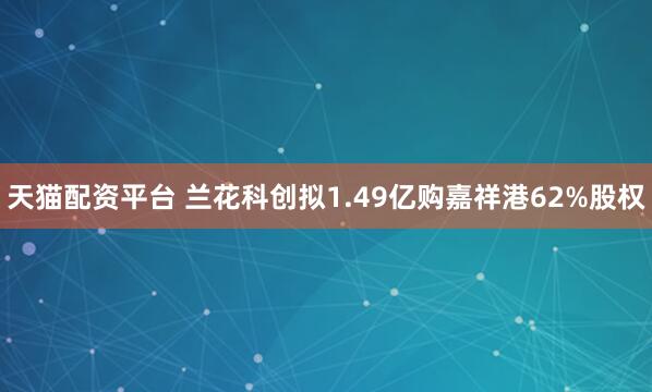 天猫配资平台 兰花科创拟1.49亿购嘉祥港62%股权