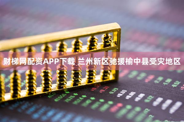 财梯网配资APP下载 兰州新区驰援榆中县受灾地区