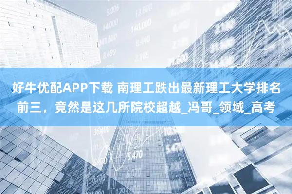 好牛优配APP下载 南理工跌出最新理工大学排名前三，竟然是这几所院校超越_冯哥_领域_高考