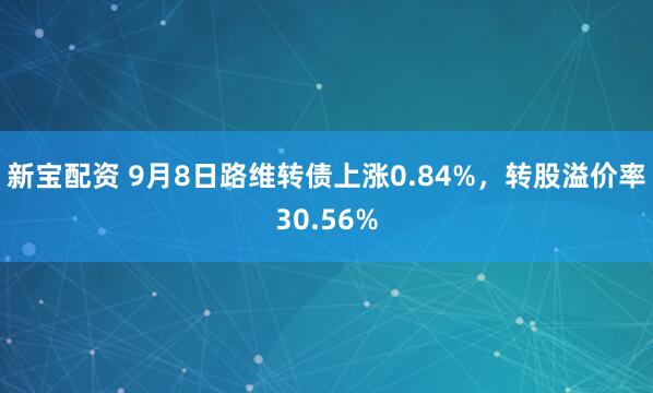 新宝配资 9月8日路维转债上涨0.84%，转股溢价率30.56%